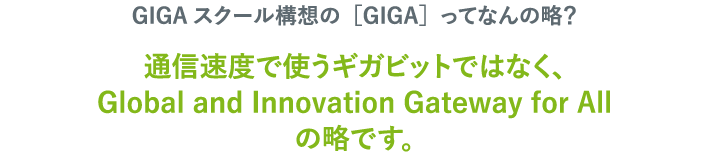 GIGAスクール構想の［GIGA］ってなんの略？ 通信速度で使うギガビットではなく、Global and Innovation Gateway for Allの略です。