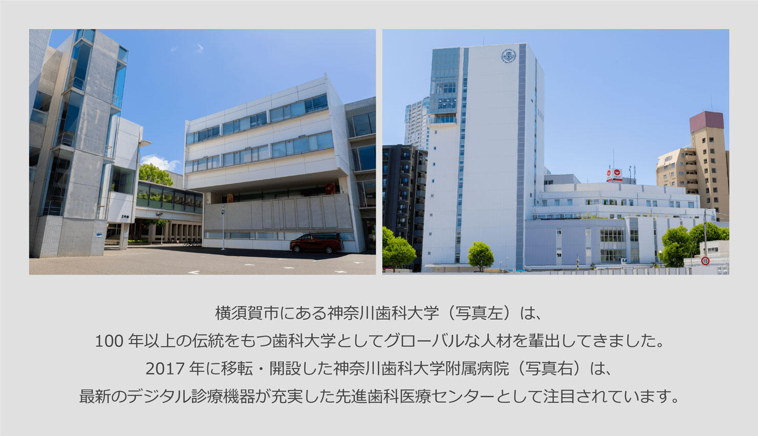 横須賀市にある神奈川歯科大学（写真左）は、100年以上の伝統をもつ歯科大学としてグローバルな人材を輩出してきました。2017年に移転・開設した神奈川歯科大学附属病院（写真右）は、最新のデジタル診療機器が充実した先進歯科医療センターとして注目されています。